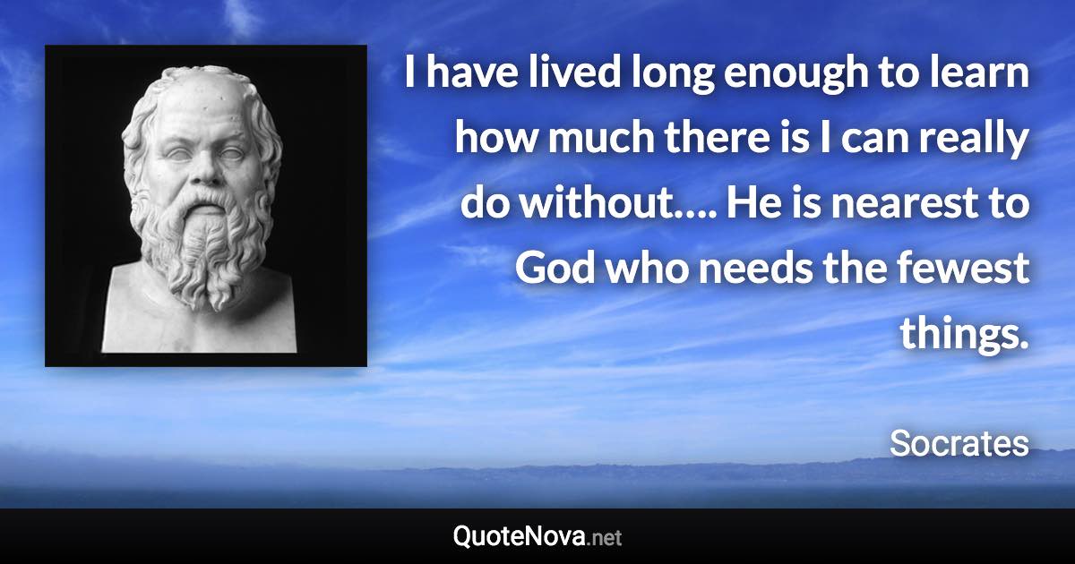 I have lived long enough to learn how much there is I can really do without…. He is nearest to God who needs the fewest things. - Socrates quote