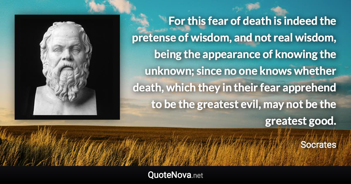 For this fear of death is indeed the pretense of wisdom, and not real wisdom, being the appearance of knowing the unknown; since no one knows whether death, which they in their fear apprehend to be the greatest evil, may not be the greatest good. - Socrates quote