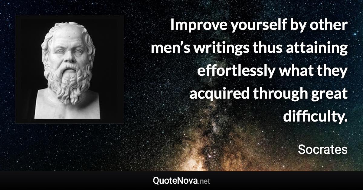 Improve yourself by other men’s writings thus attaining effortlessly what they acquired through great difficulty. - Socrates quote