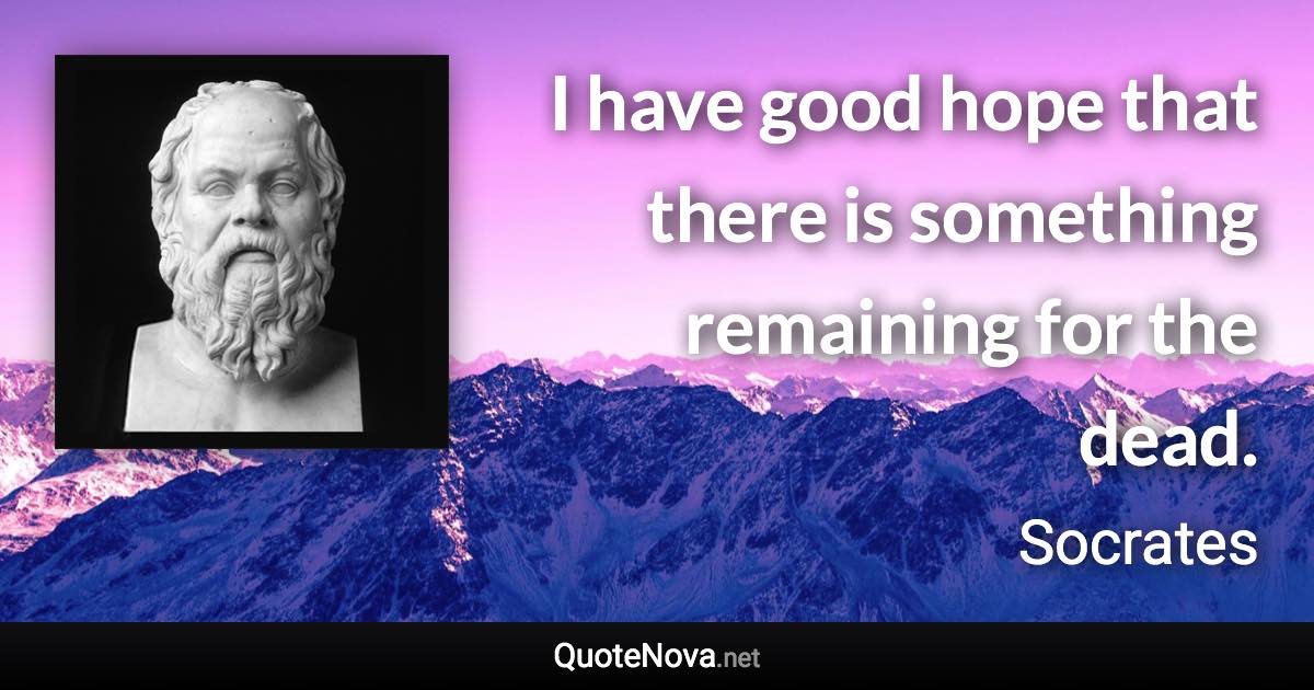 I have good hope that there is something remaining for the dead. - Socrates quote