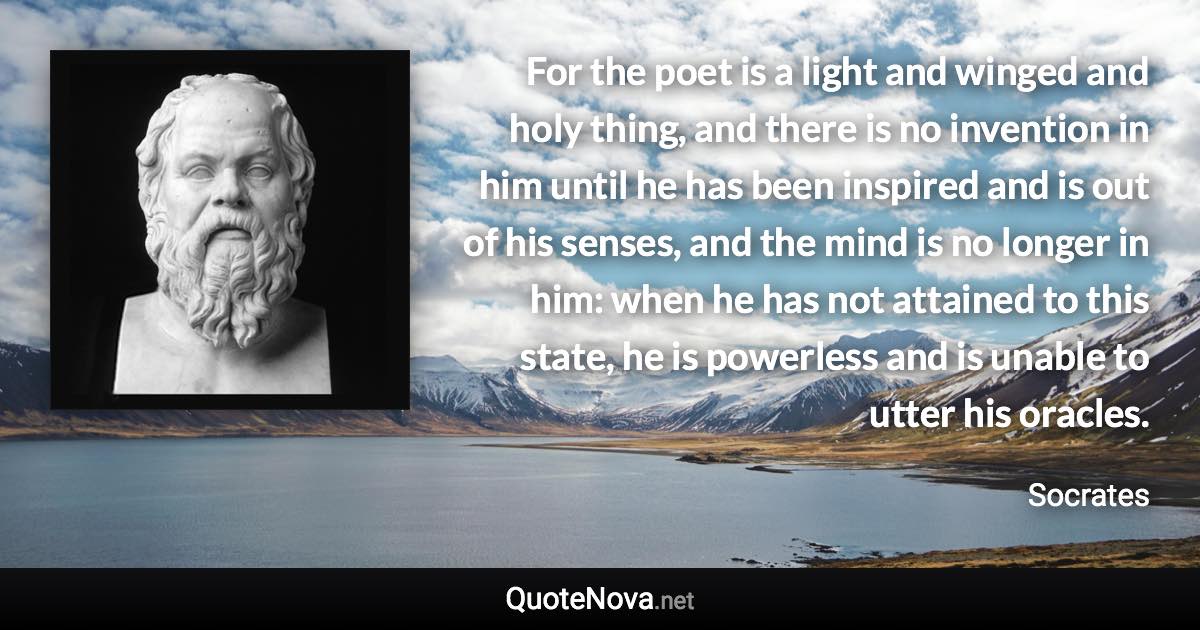 For the poet is a light and winged and holy thing, and there is no invention in him until he has been inspired and is out of his senses, and the mind is no longer in him: when he has not attained to this state, he is powerless and is unable to utter his oracles. - Socrates quote