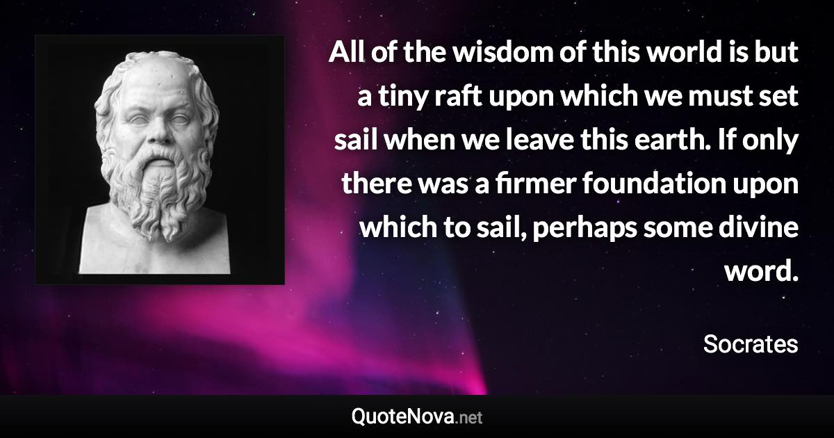 All of the wisdom of this world is but a tiny raft upon which we must set sail when we leave this earth. If only there was a firmer foundation upon which to sail, perhaps some divine word. - Socrates quote