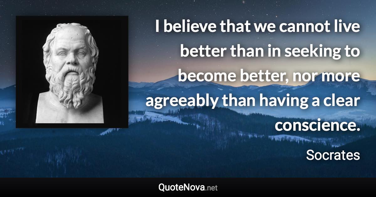 I believe that we cannot live better than in seeking to become better, nor more agreeably than having a clear conscience. - Socrates quote