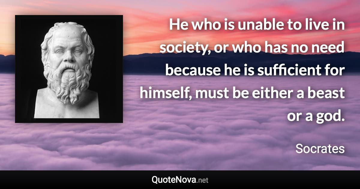 He who is unable to live in society, or who has no need because he is sufficient for himself, must be either a beast or a god. - Socrates quote