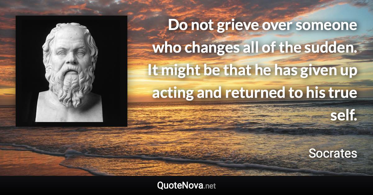 Do not grieve over someone who changes all of the sudden. It might be that he has given up acting and returned to his true self. - Socrates quote