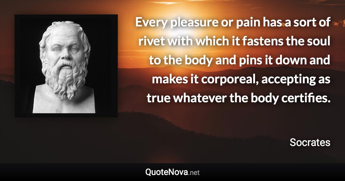 Every pleasure or pain has a sort of rivet with which it fastens the soul to the body and pins it down and makes it corporeal, accepting as true whatever the body certifies. - Socrates quote