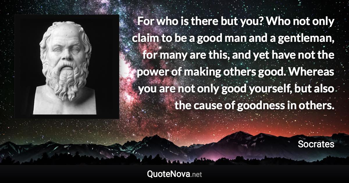 For who is there but you? Who not only claim to be a good man and a gentleman, for many are this, and yet have not the power of making others good. Whereas you are not only good yourself, but also the cause of goodness in others. - Socrates quote