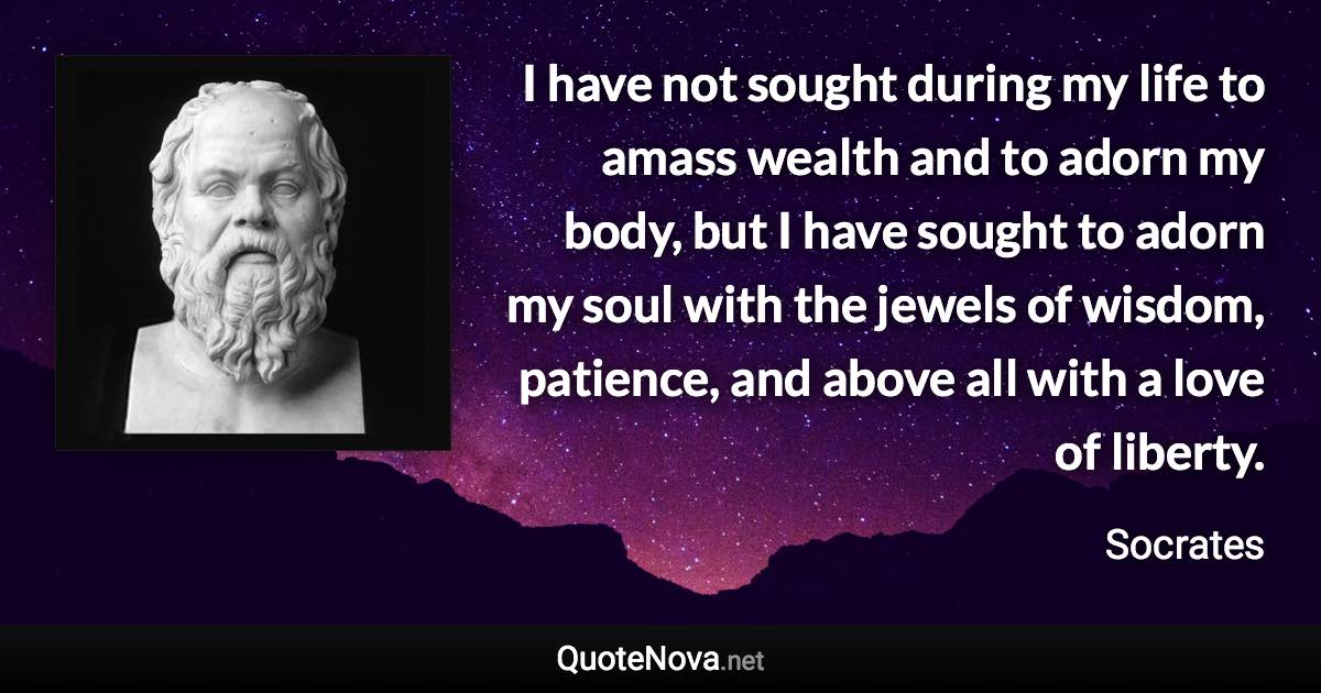 I have not sought during my life to amass wealth and to adorn my body, but I have sought to adorn my soul with the jewels of wisdom, patience, and above all with a love of liberty. - Socrates quote