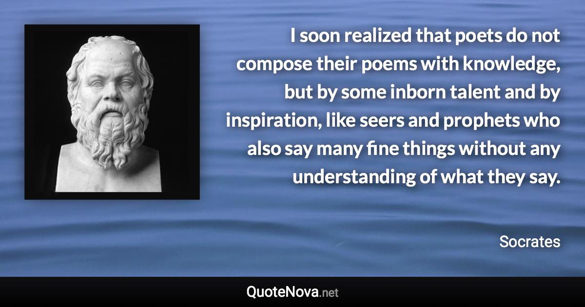 I soon realized that poets do not compose their poems with knowledge, but by some inborn talent and by inspiration, like seers and prophets who also say many fine things without any understanding of what they say. - Socrates quote