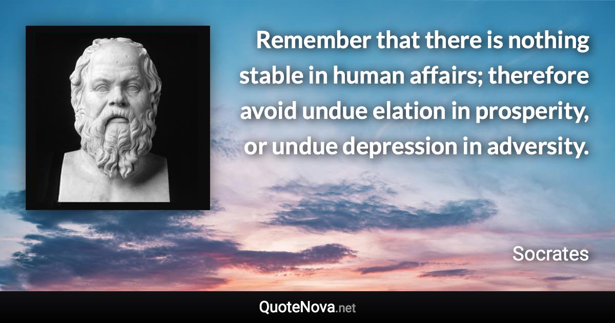 Remember that there is nothing stable in human affairs; therefore avoid undue elation in prosperity, or undue depression in adversity. - Socrates quote