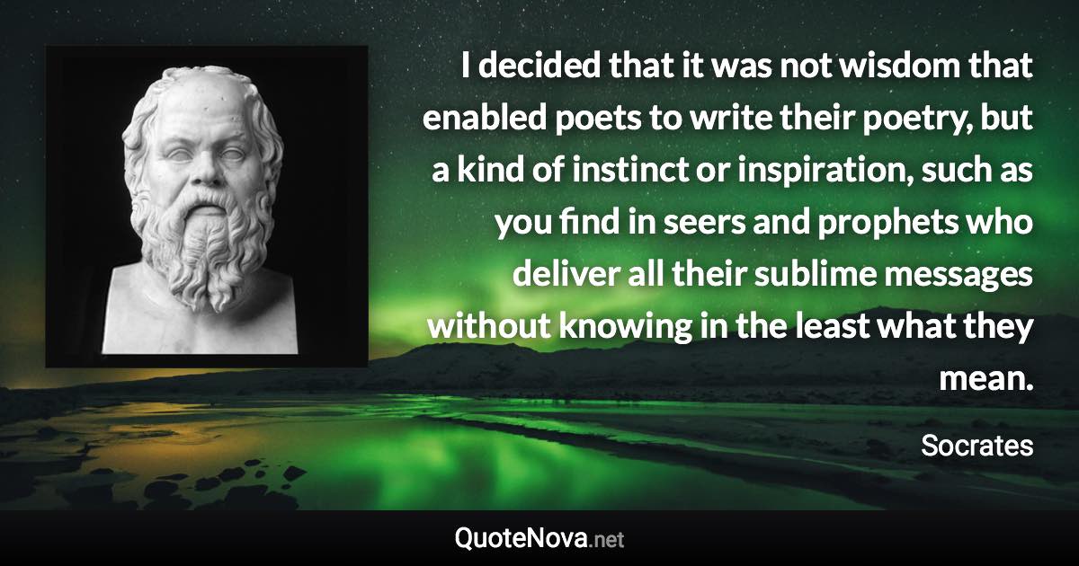 I decided that it was not wisdom that enabled poets to write their poetry, but a kind of instinct or inspiration, such as you find in seers and prophets who deliver all their sublime messages without knowing in the least what they mean. - Socrates quote