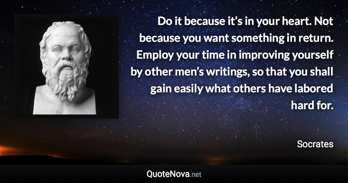 Do it because it’s in your heart. Not because you want something in return. Employ your time in improving yourself by other men’s writings, so that you shall gain easily what others have labored hard for. - Socrates quote