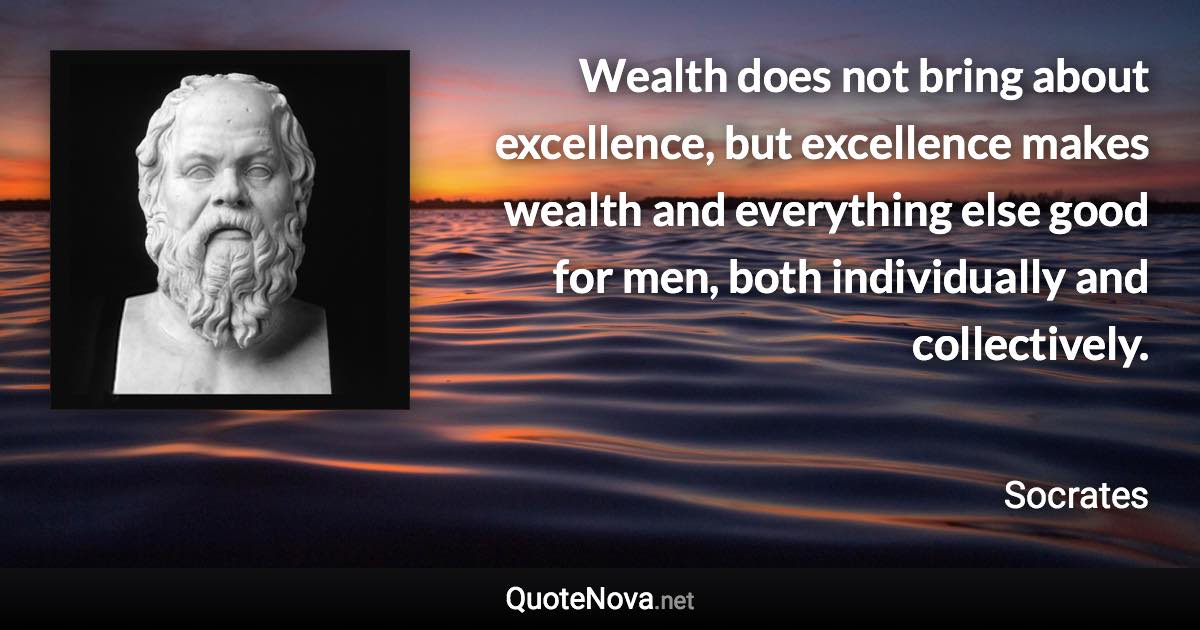 Wealth does not bring about excellence, but excellence makes wealth and everything else good for men, both individually and collectively. - Socrates quote
