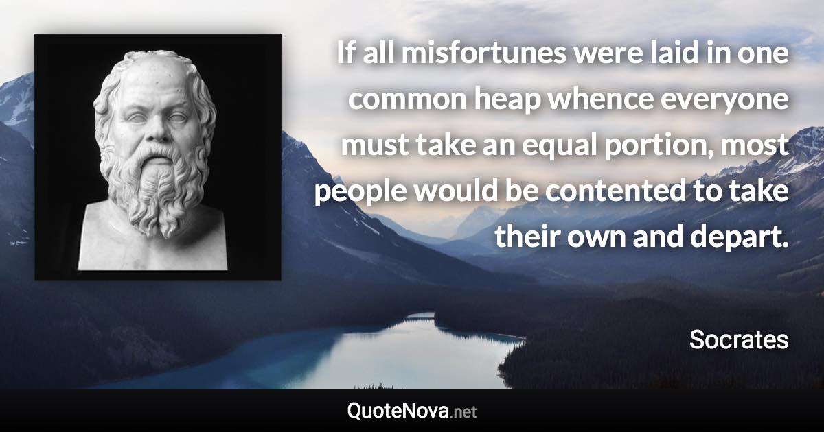 If all misfortunes were laid in one common heap whence everyone must take an equal portion, most people would be contented to take their own and depart. - Socrates quote