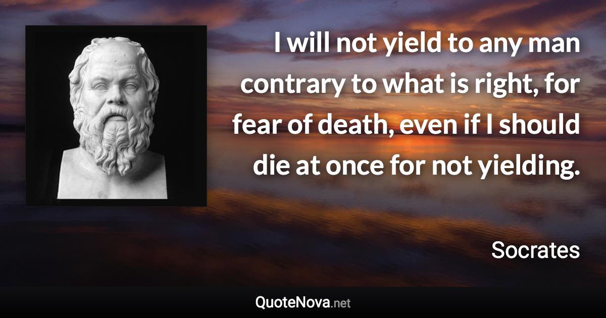 I will not yield to any man contrary to what is right, for fear of death, even if I should die at once for not yielding. - Socrates quote