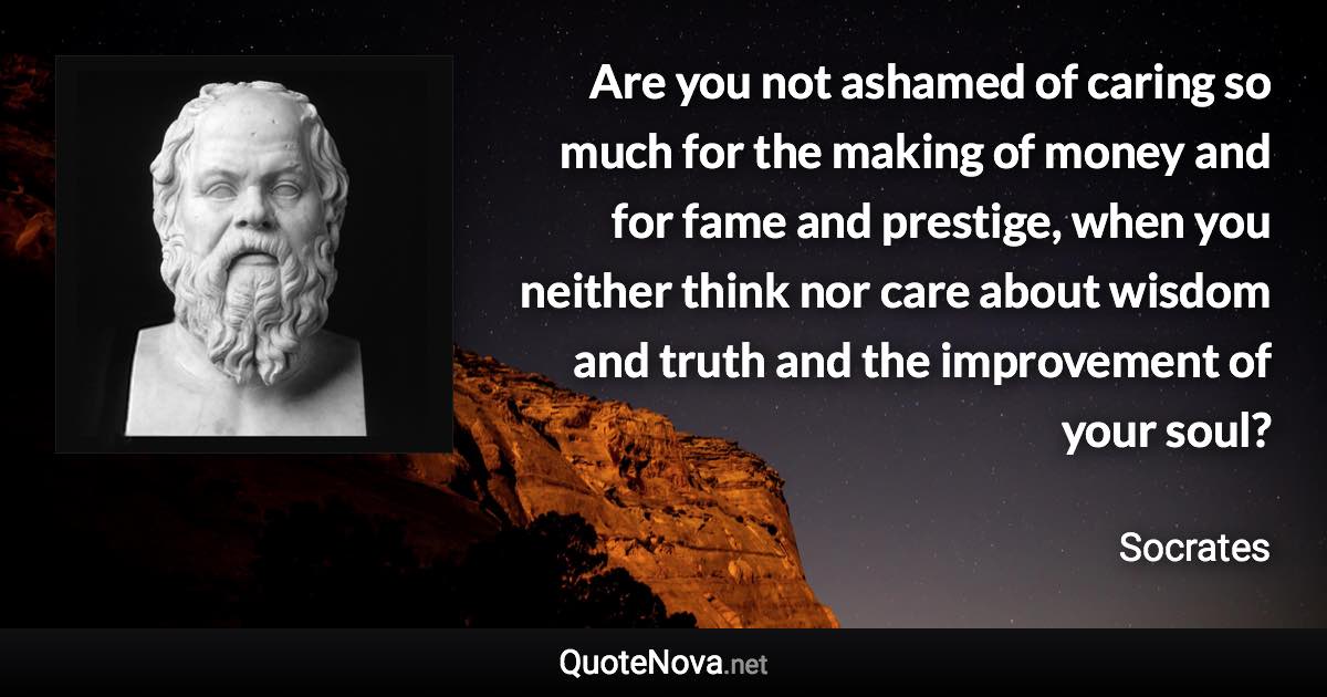 Are you not ashamed of caring so much for the making of money and for fame and prestige, when you neither think nor care about wisdom and truth and the improvement of your soul? - Socrates quote