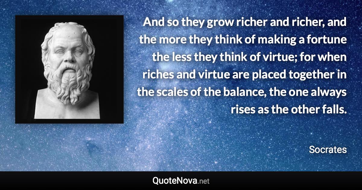 And so they grow richer and richer, and the more they think of making a fortune the less they think of virtue; for when riches and virtue are placed together in the scales of the balance, the one always rises as the other falls. - Socrates quote