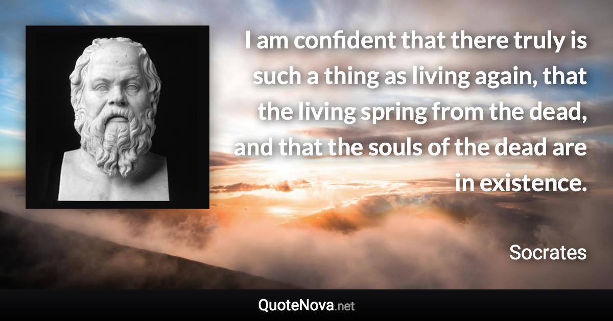 I am confident that there truly is such a thing as living again, that the living spring from the dead, and that the souls of the dead are in existence. - Socrates quote