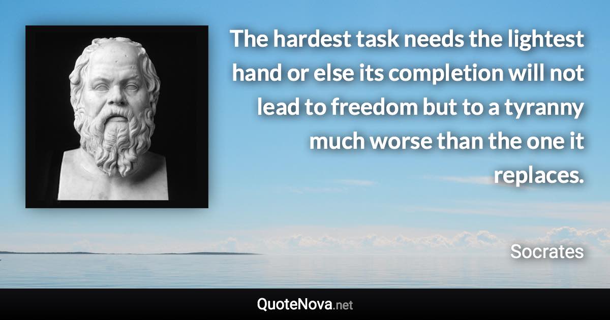 The hardest task needs the lightest hand or else its completion will not lead to freedom but to a tyranny much worse than the one it replaces. - Socrates quote