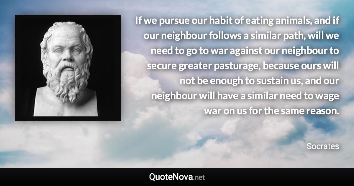 If we pursue our habit of eating animals, and if our neighbour follows a similar path, will we need to go to war against our neighbour to secure greater pasturage, because ours will not be enough to sustain us, and our neighbour will have a similar need to wage war on us for the same reason. - Socrates quote