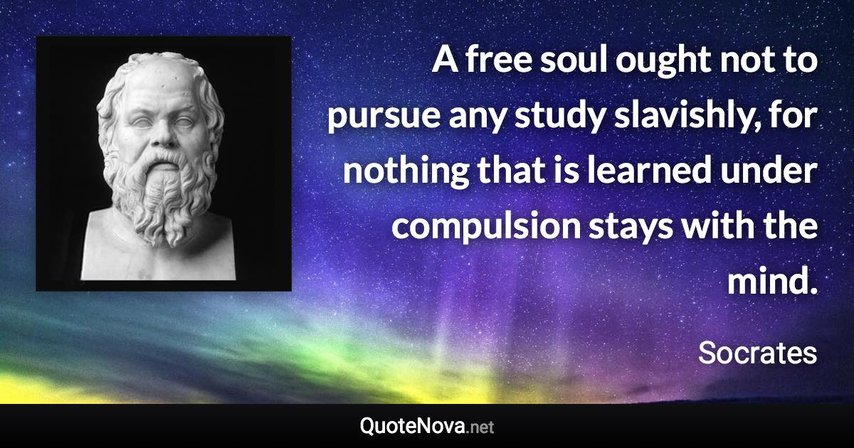 A free soul ought not to pursue any study slavishly, for nothing that is learned under compulsion stays with the mind. - Socrates quote