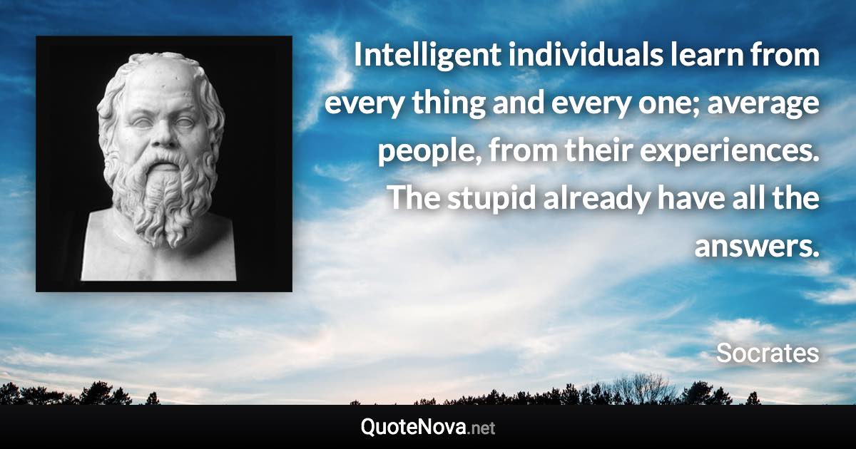 Intelligent individuals learn from every thing and every one; average people, from their experiences. The stupid already have all the answers. - Socrates quote