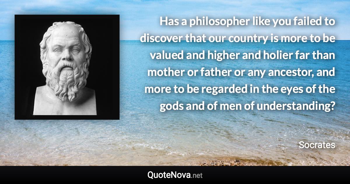 Has a philosopher like you failed to discover that our country is more to be valued and higher and holier far than mother or father or any ancestor, and more to be regarded in the eyes of the gods and of men of understanding? - Socrates quote