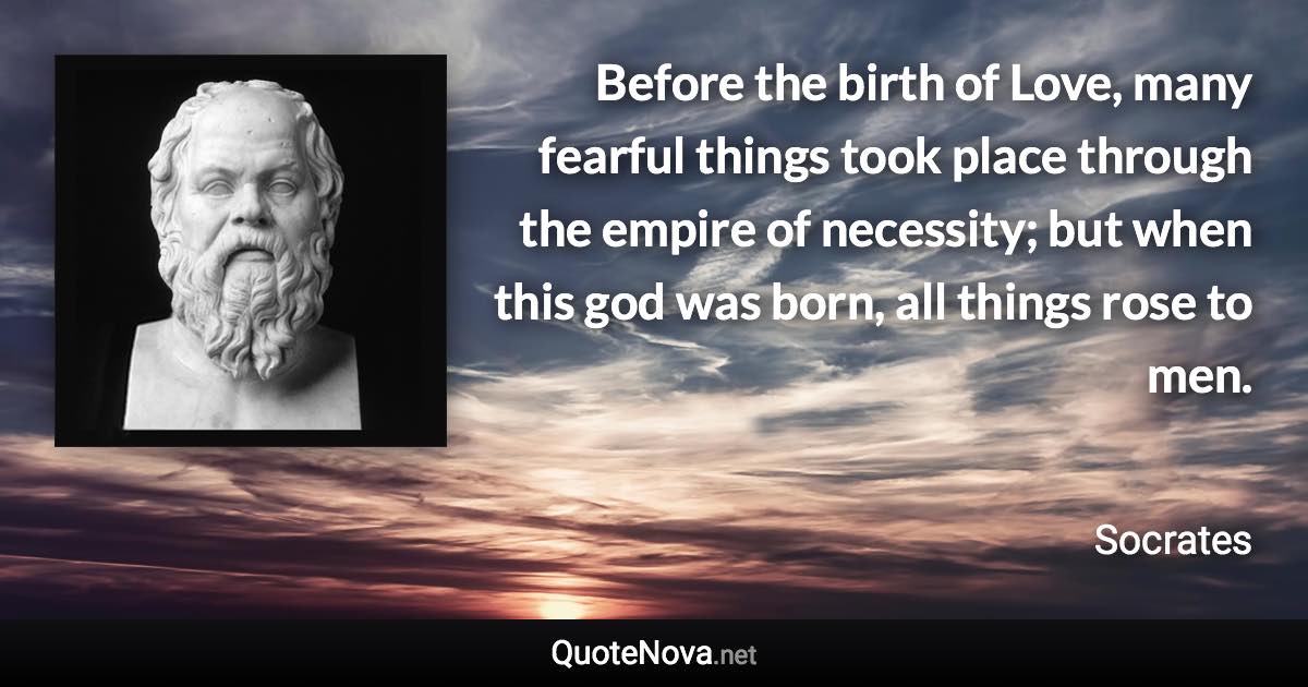 Before the birth of Love, many fearful things took place through the empire of necessity; but when this god was born, all things rose to men. - Socrates quote