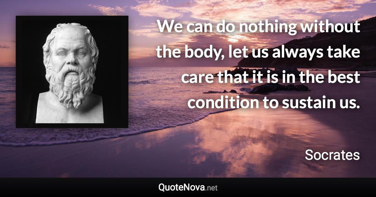 We can do nothing without the body, let us always take care that it is in the best condition to sustain us. - Socrates quote