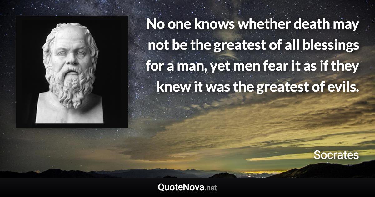 No one knows whether death may not be the greatest of all blessings for a man, yet men fear it as if they knew it was the greatest of evils. - Socrates quote