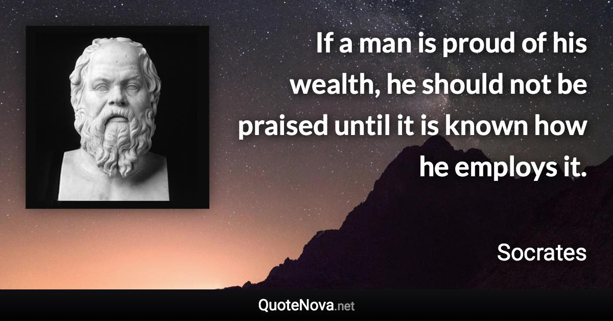 If a man is proud of his wealth, he should not be praised until it is known how he employs it. - Socrates quote