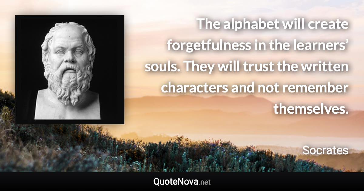 The alphabet will create forgetfulness in the learners’ souls. They will trust the written characters and not remember themselves. - Socrates quote