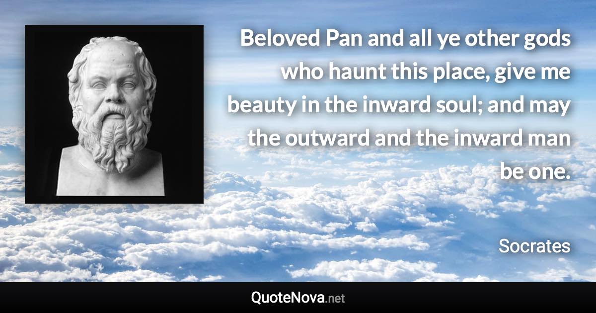 Beloved Pan and all ye other gods who haunt this place, give me beauty in the inward soul; and may the outward and the inward man be one. - Socrates quote