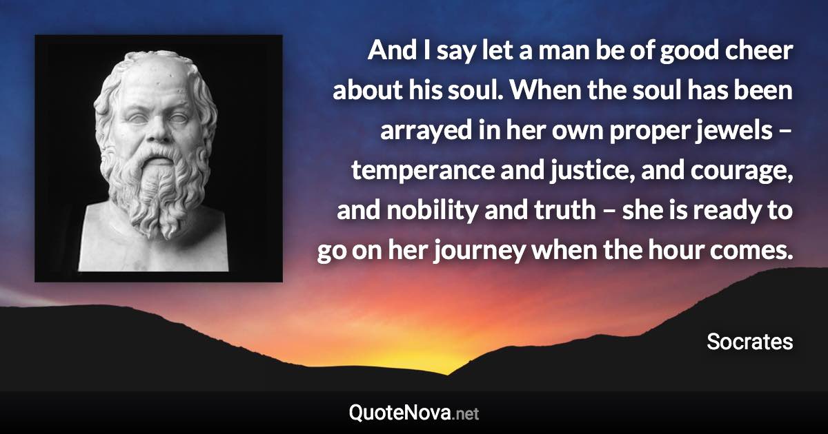 And I say let a man be of good cheer about his soul. When the soul has been arrayed in her own proper jewels – temperance and justice, and courage, and nobility and truth – she is ready to go on her journey when the hour comes. - Socrates quote