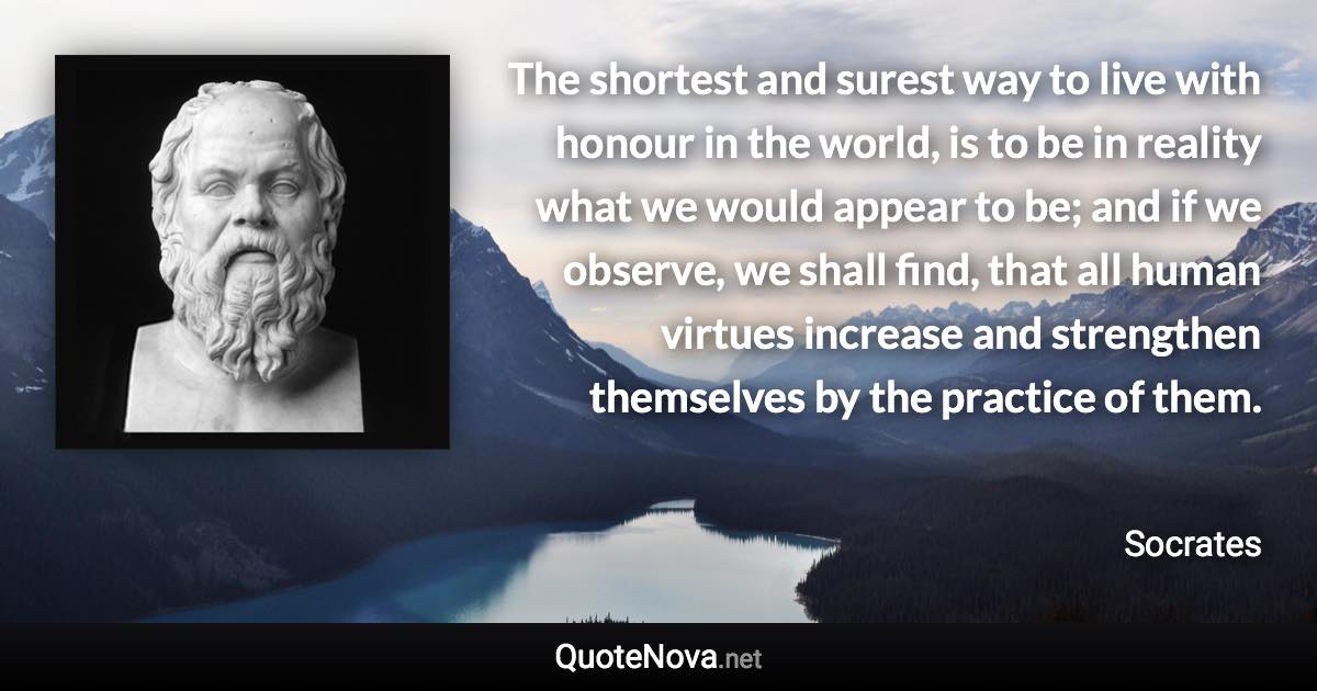 The shortest and surest way to live with honour in the world, is to be in reality what we would appear to be; and if we observe, we shall find, that all human virtues increase and strengthen themselves by the practice of them. - Socrates quote