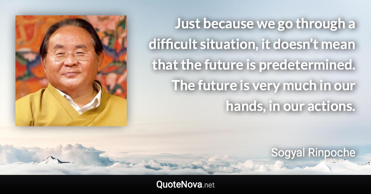Just because we go through a difficult situation, it doesn’t mean that the future is predetermined. The future is very much in our hands, in our actions. - Sogyal Rinpoche quote