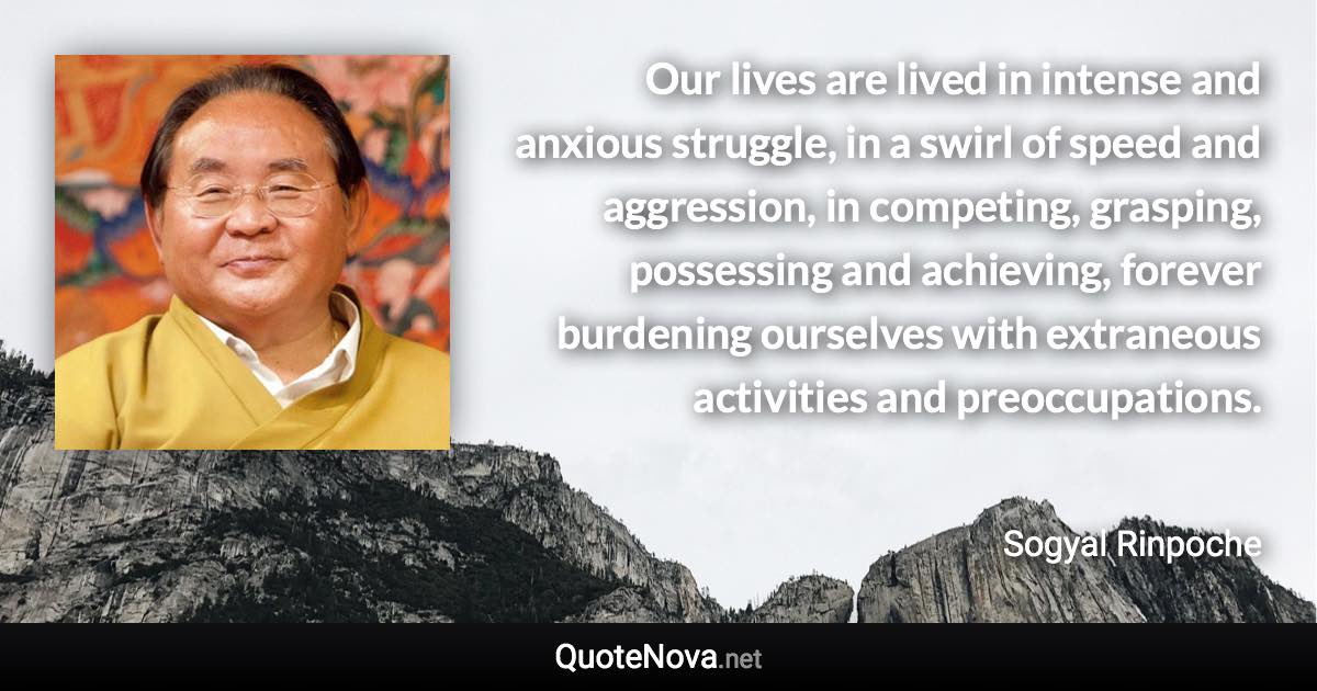 Our lives are lived in intense and anxious struggle, in a swirl of speed and aggression, in competing, grasping, possessing and achieving, forever burdening ourselves with extraneous activities and preoccupations. - Sogyal Rinpoche quote