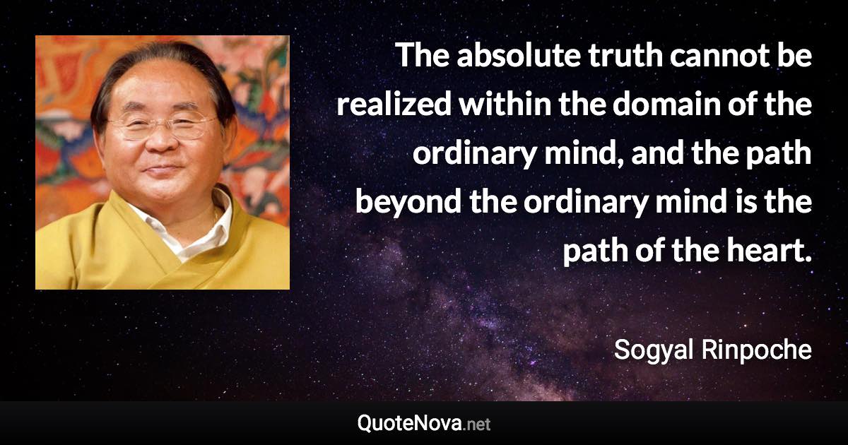 The absolute truth cannot be realized within the domain of the ordinary mind, and the path beyond the ordinary mind is the path of the heart. - Sogyal Rinpoche quote