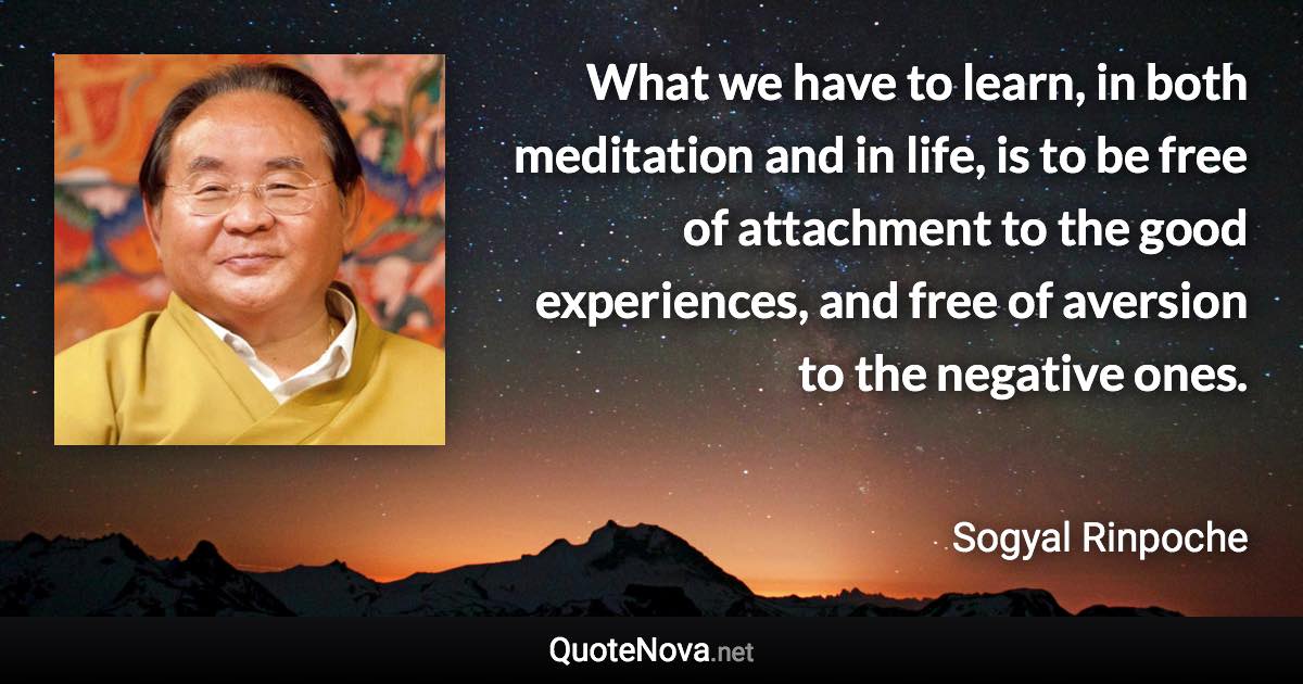 What we have to learn, in both meditation and in life, is to be free of attachment to the good experiences, and free of aversion to the negative ones. - Sogyal Rinpoche quote