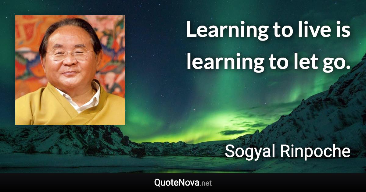 Learning to live is learning to let go. - Sogyal Rinpoche quote