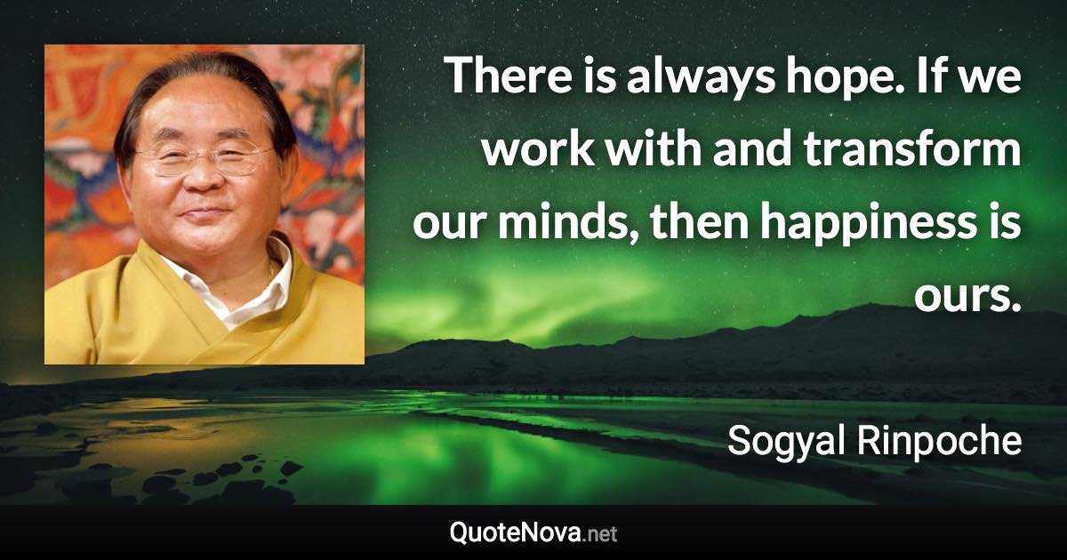 There is always hope. If we work with and transform our minds, then happiness is ours. - Sogyal Rinpoche quote