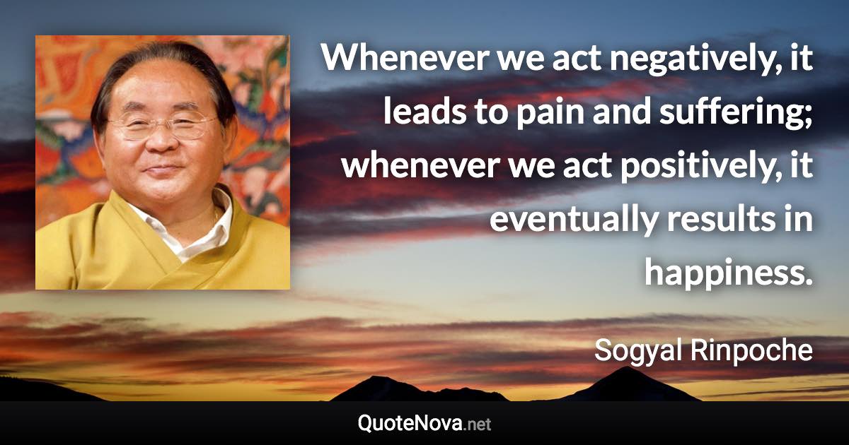 Whenever we act negatively, it leads to pain and suffering; whenever we act positively, it eventually results in happiness. - Sogyal Rinpoche quote