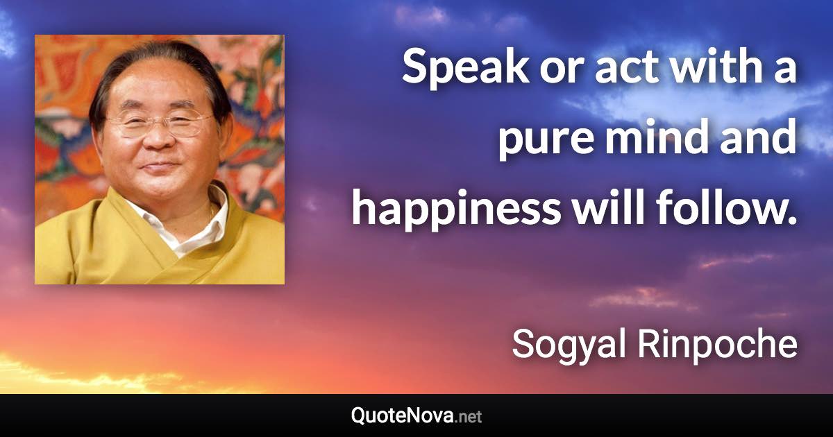 Speak or act with a pure mind and happiness will follow. - Sogyal Rinpoche quote