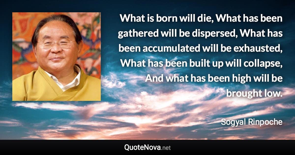 What is born will die, What has been gathered will be dispersed, What has been accumulated will be exhausted, What has been built up will collapse, And what has been high will be brought low. - Sogyal Rinpoche quote