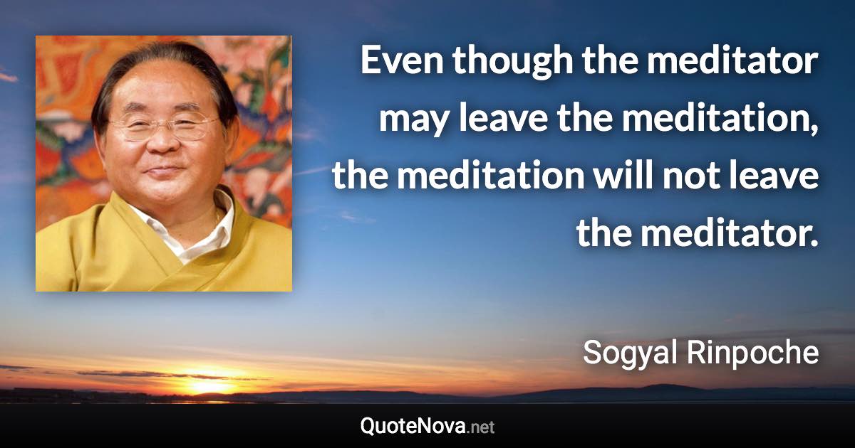 Even though the meditator may leave the meditation, the meditation will not leave the meditator. - Sogyal Rinpoche quote