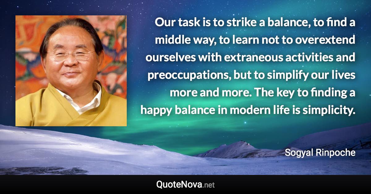 Our task is to strike a balance, to find a middle way, to learn not to overextend ourselves with extraneous activities and preoccupations, but to simplify our lives more and more. The key to finding a happy balance in modern life is simplicity. - Sogyal Rinpoche quote