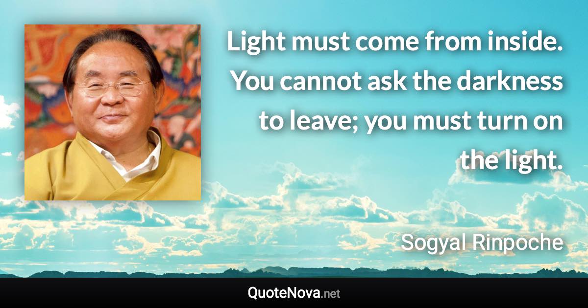 Light must come from inside. You cannot ask the darkness to leave; you must turn on the light. - Sogyal Rinpoche quote
