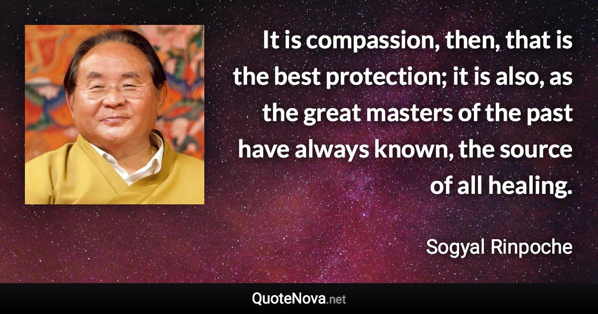 It is compassion, then, that is the best protection; it is also, as the great masters of the past have always known, the source of all healing. - Sogyal Rinpoche quote