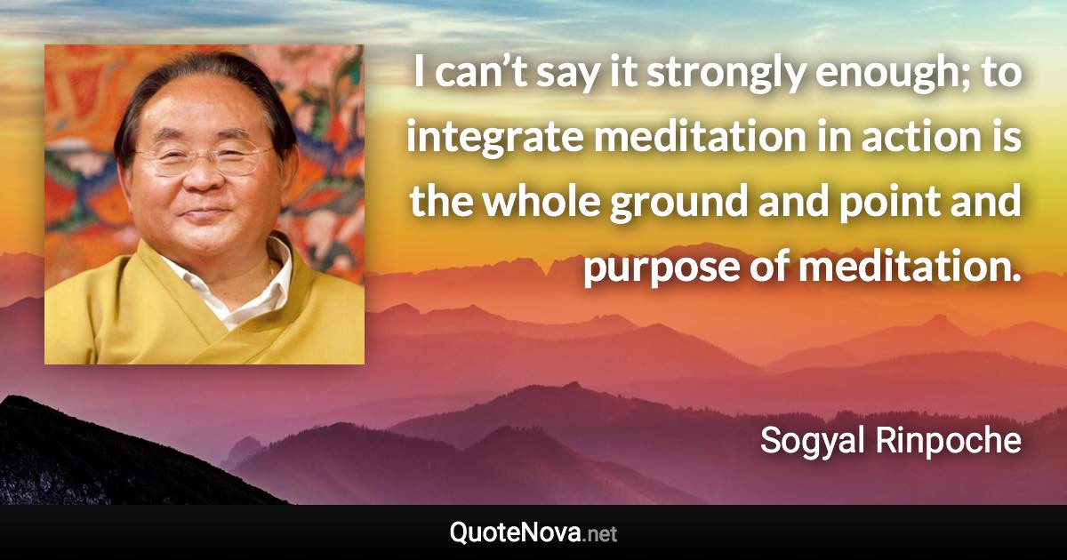 I can’t say it strongly enough; to integrate meditation in action is the whole ground and point and purpose of meditation. - Sogyal Rinpoche quote