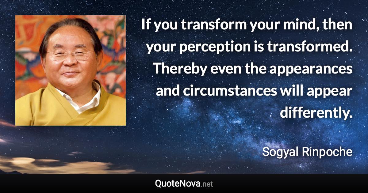 If you transform your mind, then your perception is transformed. Thereby even the appearances and circumstances will appear differently. - Sogyal Rinpoche quote